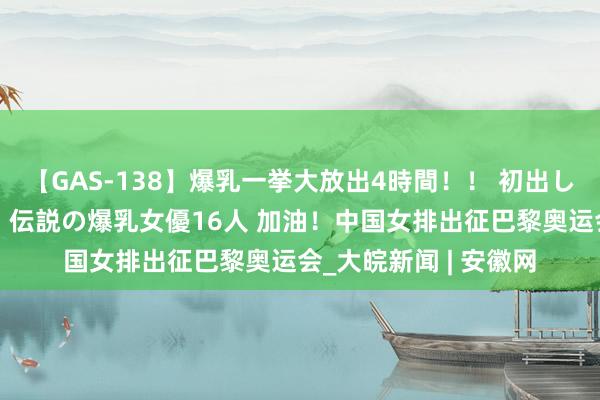 【GAS-138】爆乳一挙大放出4時間！！ 初出し！すべて撮り下ろし 伝説の爆乳女優16人 加油！中国女排出征巴黎奥运会_大皖新闻 | 安徽网
