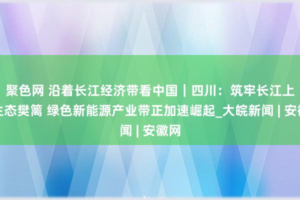 聚色网 沿着长江经济带看中国｜四川：筑牢长江上游生态樊篱 绿色新能源产业带正加速崛起_大皖新闻 | 安徽网