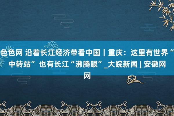 色色网 沿着长江经济带看中国｜重庆：这里有世界“中转站” 也有长江“沸腾眼”_大皖新闻 | 安徽网