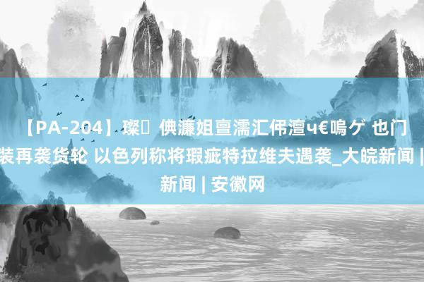 【PA-204】璨倎濂姐亶濡汇伄澶ч€嗚ゲ 也门胡塞武装再袭货轮 以色列称将瑕疵特拉维夫遇袭_大皖新闻 | 安徽网