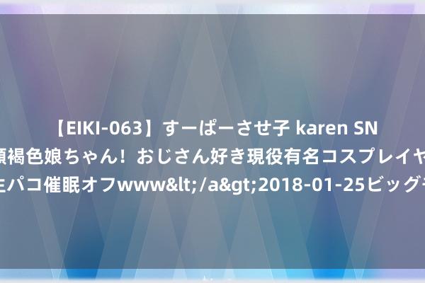 【EIKI-063】すーぱーさせ子 karen SNS炎上騒動でお馴染みのハーフ顔褐色娘ちゃん！おじさん好き現役有名コスプレイヤーの妊娠中出し生パコ催眠オフwww</a>2018-01-25ビッグモーカル&$EIKI119分钟 荣达儿窒息不要慌你应该了解的进击经管技艺