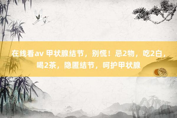 在线看av 甲状腺结节，别慌！忌2物，吃2白，喝2茶，隐匿结节，呵护甲状腺