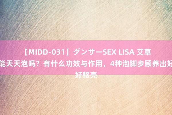 【MIDD-031】ダンサーSEX LISA 艾草泡脚能天天泡吗？有什么功效与作用，4种泡脚步颐养出好躯壳