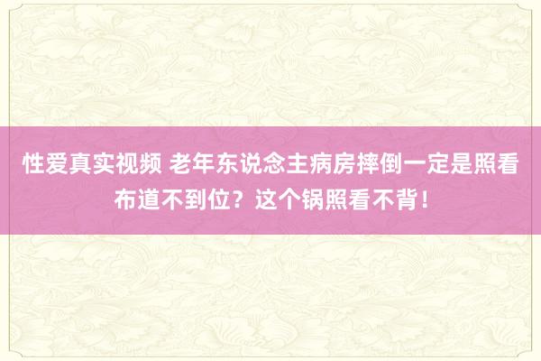 性爱真实视频 老年东说念主病房摔倒一定是照看布道不到位？这个锅照看不背！