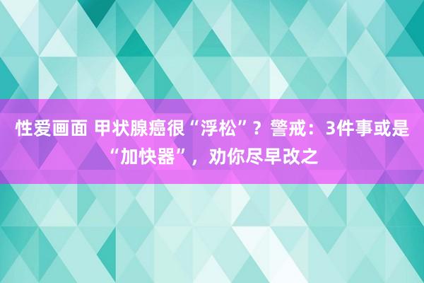 性爱画面 甲状腺癌很“浮松”？警戒：3件事或是“加快器”，劝你尽早改之