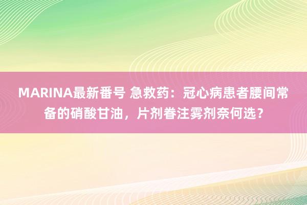 MARINA最新番号 急救药：冠心病患者腰间常备的硝酸甘油，片剂眷注雾剂奈何选？