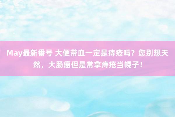 May最新番号 大便带血一定是痔疮吗？您别想天然，大肠癌但是常拿痔疮当幌子！