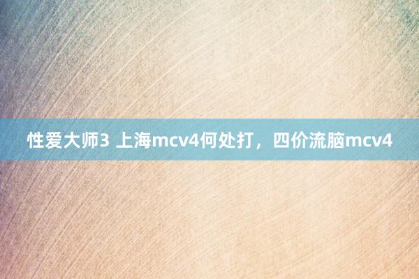 性爱大师3 上海mcv4何处打，四价流脑mcv4