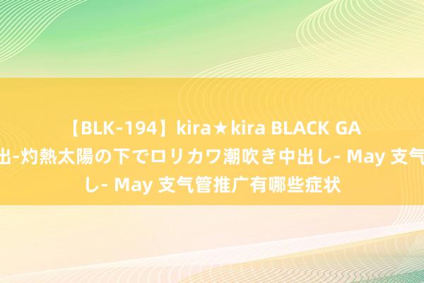 【BLK-194】kira★kira BLACK GAL 黒ギャル青姦露出-灼熱太陽の下でロリカワ潮吹き中出し- May 支气管推广有哪些症状