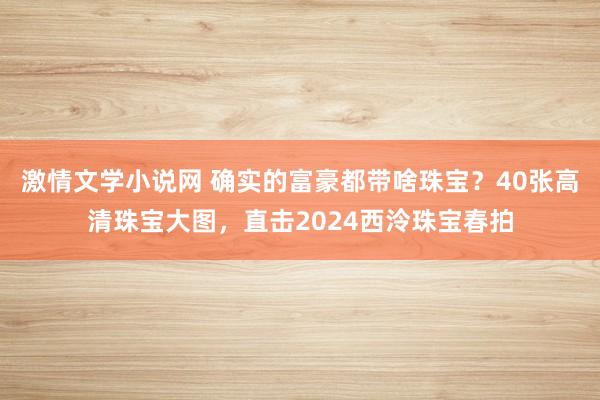 激情文学小说网 确实的富豪都带啥珠宝？40张高清珠宝大图，直击2024西泠珠宝春拍