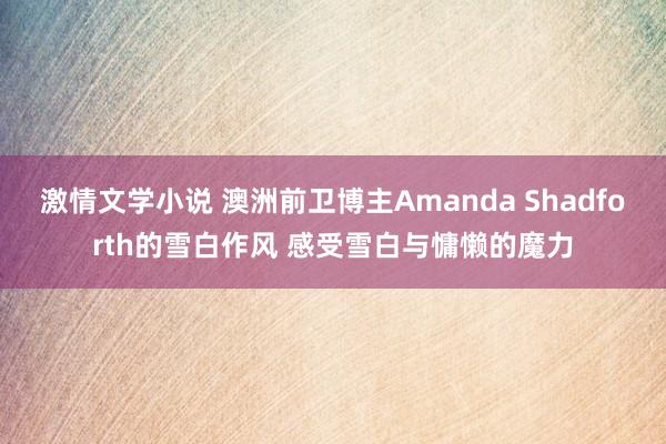 激情文学小说 澳洲前卫博主Amanda Shadforth的雪白作风 感受雪白与慵懒的魔力