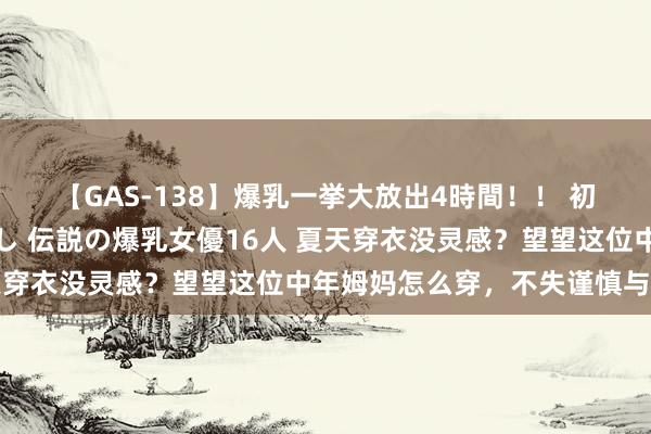 【GAS-138】爆乳一挙大放出4時間！！ 初出し！すべて撮り下ろし 伝説の爆乳女優16人 夏天穿衣没灵感？望望这位中年姆妈怎么穿，不失谨慎与多礼