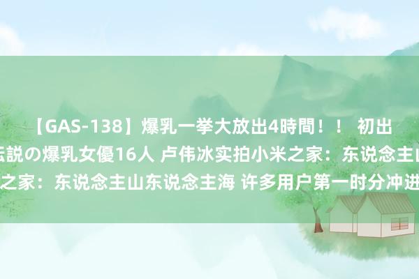 【GAS-138】爆乳一挙大放出4時間！！ 初出し！すべて撮り下ろし 伝説の爆乳女優16人 卢伟冰实拍小米之家：东说念主山东说念主海 许多用户第一时分冲进去体验新品