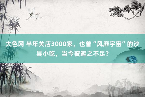 大色网 半年关店3000家，也曾“风靡宇宙”的沙县小吃，当今被避之不足？