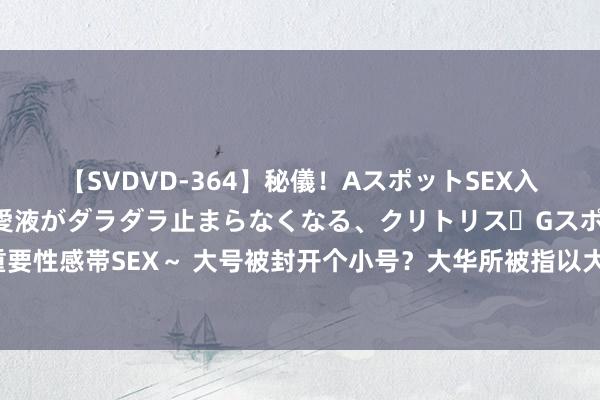 【SVDVD-364】秘儀！AスポットSEX入門 ～刺激した瞬間から愛液がダラダラ止まらなくなる、クリトリス・Gスポットに続く重要性感帯SEX～ 大号被封开个小号？大华所被指以大华外洋贯串业务 数十家上市公司已解约