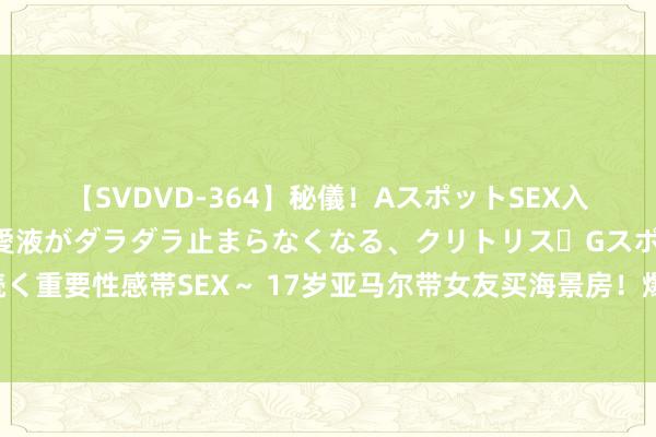 【SVDVD-364】秘儀！AスポットSEX入門 ～刺激した瞬間から愛液がダラダラ止まらなくなる、クリトリス・Gスポットに続く重要性感帯SEX～ 17岁亚马尔带女友买海景房！爆红后炫富，全家靠他改命，太重视