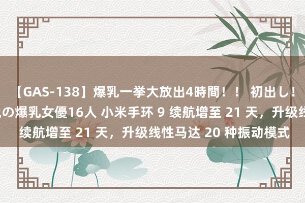 【GAS-138】爆乳一挙大放出4時間！！ 初出し！すべて撮り下ろし 伝説の爆乳女優16人 小米手环 9 续航增至 21 天，升级线性马达 20 种振动模式