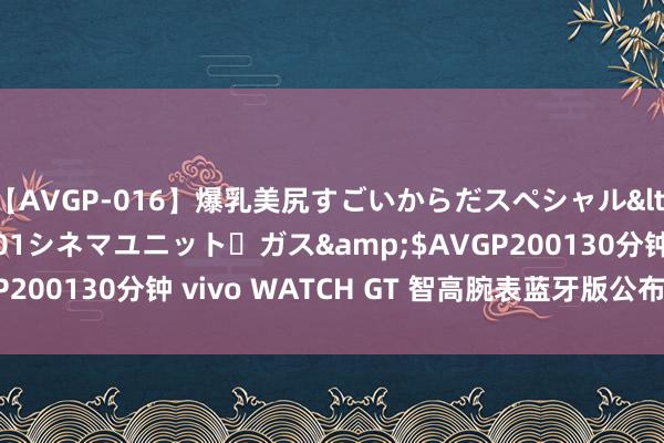 【AVGP-016】爆乳美尻すごいからだスペシャル</a>2007-12-01シネマユニット・ガス&$AVGP200130分钟 vivo WATCH GT 智高腕表蓝牙版公布，499 元