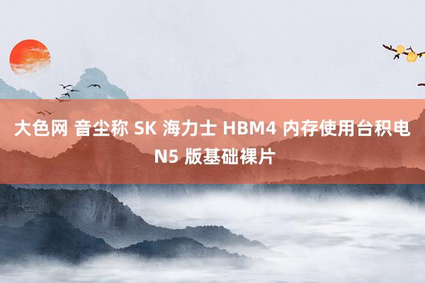 大色网 音尘称 SK 海力士 HBM4 内存使用台积电 N5 版基础裸片