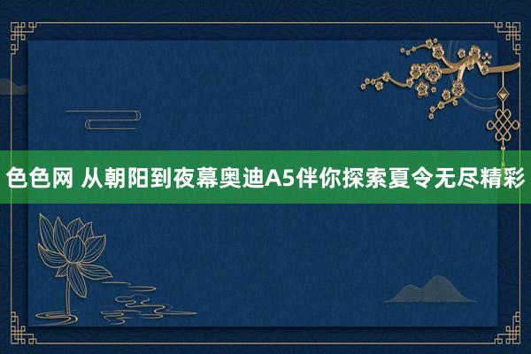 色色网 从朝阳到夜幕奥迪A5伴你探索夏令无尽精彩