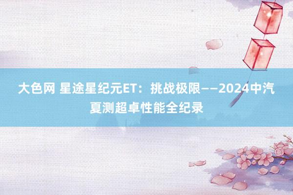 大色网 星途星纪元ET：挑战极限——2024中汽夏测超卓性能全纪录