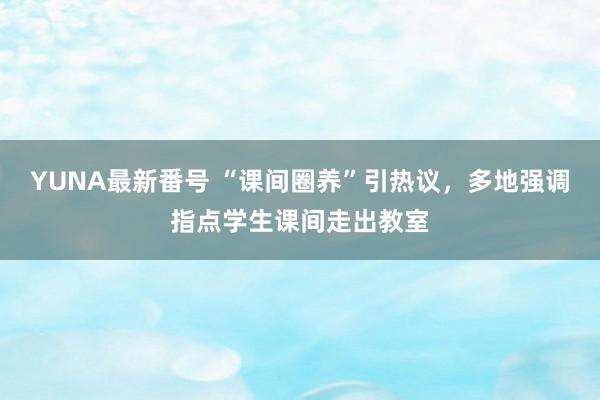 YUNA最新番号 “课间圈养”引热议，多地强调指点学生课间走出教室