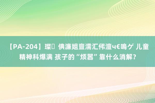 【PA-204】璨倎濂姐亶濡汇伄澶ч€嗚ゲ 儿童精神科爆满 孩子的“烦嚣”靠什么消解？