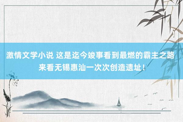 激情文学小说 这是迄今竣事看到最燃的霸主之路 来看无锡惠汕一次次创造遗址！