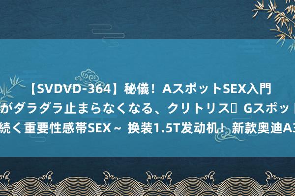 【SVDVD-364】秘儀！AスポットSEX入門 ～刺激した瞬間から愛液がダラダラ止まらなくなる、クリトリス・Gスポットに続く重要性感帯SEX～ 换装1.5T发动机！新款奥迪A3陈述图曝光，这造型打几分？