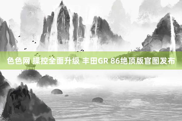 色色网 操控全面升级 丰田GR 86绝顶版官图发布