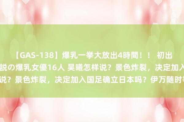 【GAS-138】爆乳一挙大放出4時間！！ 初出し！すべて撮り下ろし 伝説の爆乳女優16人 吴曦怎样说？景色炸裂，决定加入国足确立日本吗？伊万随时等待！