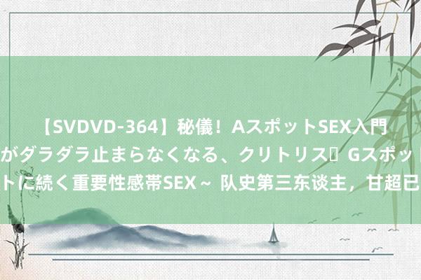 【SVDVD-364】秘儀！AスポットSEX入門 ～刺激した瞬間から愛液がダラダラ止まらなくなる、クリトリス・Gスポットに続く重要性感帯SEX～ 队史第三东谈主，甘超已为成王人蓉城出场100次