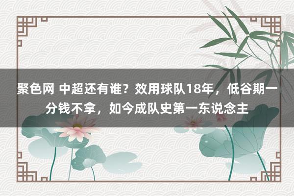 聚色网 中超还有谁？效用球队18年，低谷期一分钱不拿，如今成队史第一东说念主