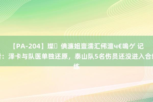 【PA-204】璨倎濂姐亶濡汇伄澶ч€嗚ゲ 记者：泽卡与队医单独还原，泰山队5名伤员还没进入合练