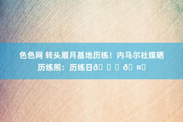 色色网 转头眉月基地历练！内马尔社媒晒历练照：历练日??