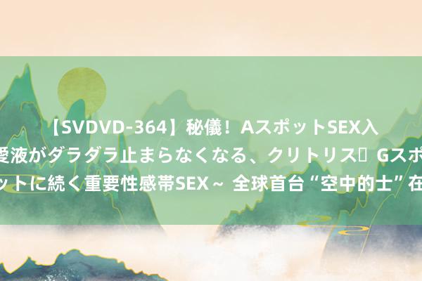 【SVDVD-364】秘儀！AスポットSEX入門 ～刺激した瞬間から愛液がダラダラ止まらなくなる、クリトリス・Gスポットに続く重要性感帯SEX～ 全球首台“空中的士”在淘宝售出！低空经济正升温