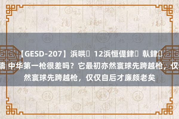 【GESD-207】浜哄12浜恒偍銉倝銉兂銉€銉笺儵銉炽儔 中华第一枪很差吗？它最初亦然寰球先跨越枪，仅仅自后才廉颇老矣