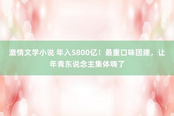 激情文学小说 年入5800亿！最重口味团建，让年青东说念主集体嗨了