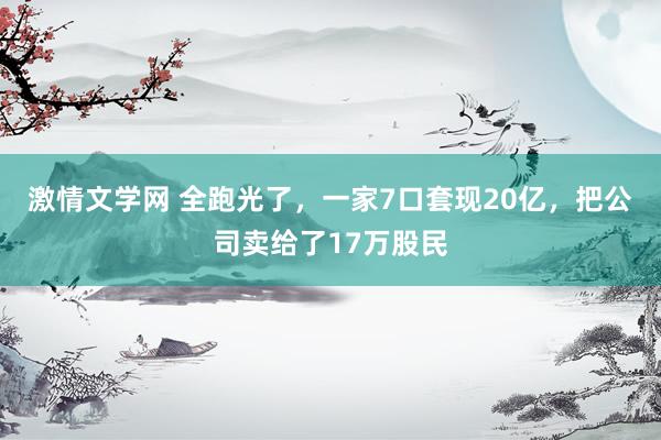 激情文学网 全跑光了，一家7口套现20亿，把公司卖给了17万股民