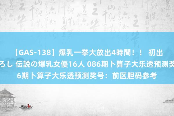 【GAS-138】爆乳一挙大放出4時間！！ 初出し！すべて撮り下ろし 伝説の爆乳女優16人 086期卜算子大乐透预测奖号：前区胆码参考