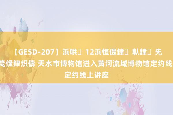 【GESD-207】浜哄12浜恒偍銉倝銉兂銉€銉笺儵銉炽儔 天水市博物馆进入黄河流域博物馆定约线上讲座