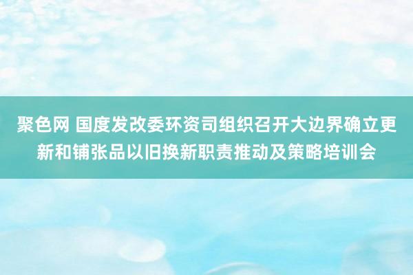 聚色网 国度发改委环资司组织召开大边界确立更新和铺张品以旧换新职责推动及策略培训会