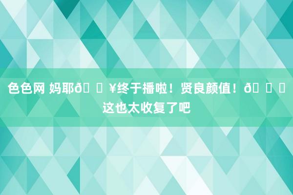 色色网 妈耶?终于播啦！贤良颜值！?这也太收复了吧