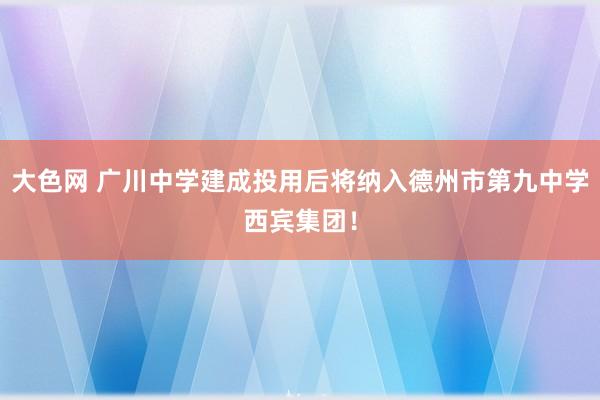 大色网 广川中学建成投用后将纳入德州市第九中学西宾集团！