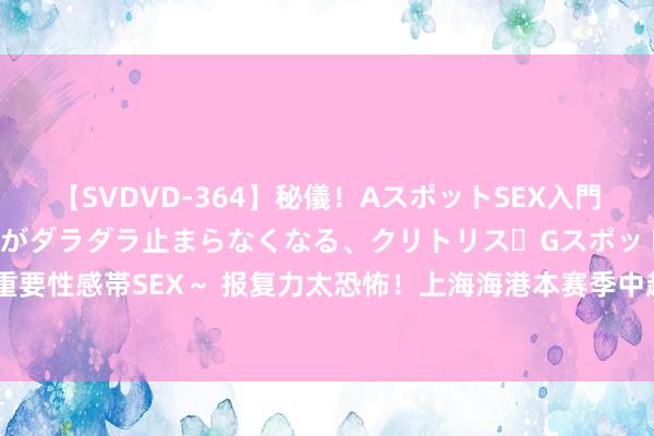 【SVDVD-364】秘儀！AスポットSEX入門 ～刺激した瞬間から愛液がダラダラ止まらなくなる、クリトリス・Gスポットに続く重要性感帯SEX～ 报复力太恐怖！上海海港本赛季中超已进72球，其他球队均未升迁50