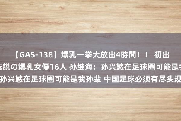 【GAS-138】爆乳一挙大放出4時間！！ 初出し！すべて撮り下ろし 伝説の爆乳女優16人 孙继海：孙兴慜在足球圈可能是我孙辈 中国足球必须有尽头规举措