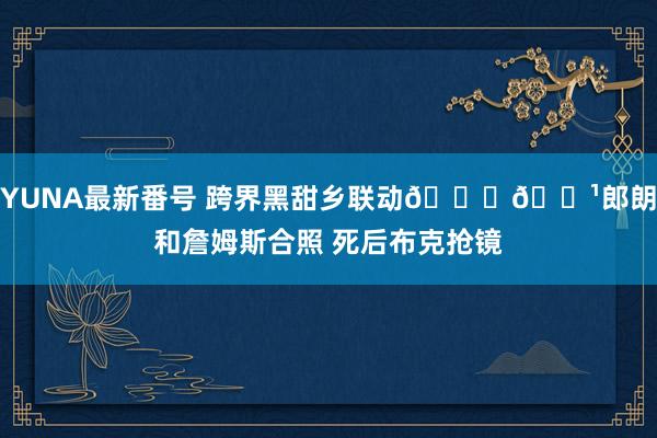 YUNA最新番号 跨界黑甜乡联动??郎朗和詹姆斯合照 死后布克抢镜