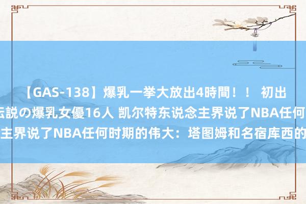 【GAS-138】爆乳一挙大放出4時間！！ 初出し！すべて撮り下ろし 伝説の爆乳女優16人 凯尔特东说念主界说了NBA任何时期的伟大：塔图姆和名宿库西的虚幻联动
