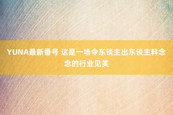 YUNA最新番号 这是一场令东谈主出东谈主料念念的行业见笑