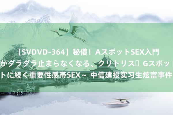 【SVDVD-364】秘儀！AスポットSEX入門 ～刺激した瞬間から愛液がダラダラ止まらなくなる、クリトリス・Gスポットに続く重要性感帯SEX～ 中信建投实习生炫富事件，我有4个“万万思不到”